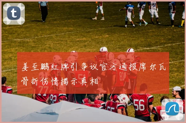 姜至鹏红牌引争议官方通报席尔瓦骨折伤情揭示真相