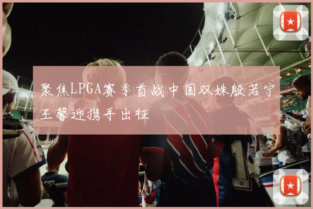 聚焦LPGA赛季首战中国双姝殷若宁王馨迎携手出征