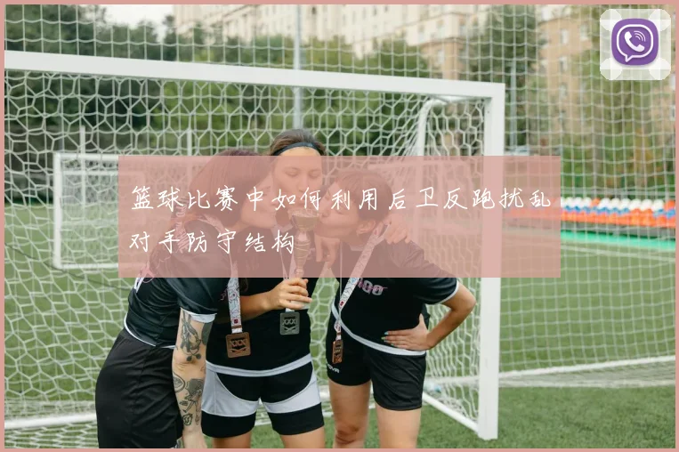 篮球比赛中如何利用后卫反跑扰乱对手防守结构