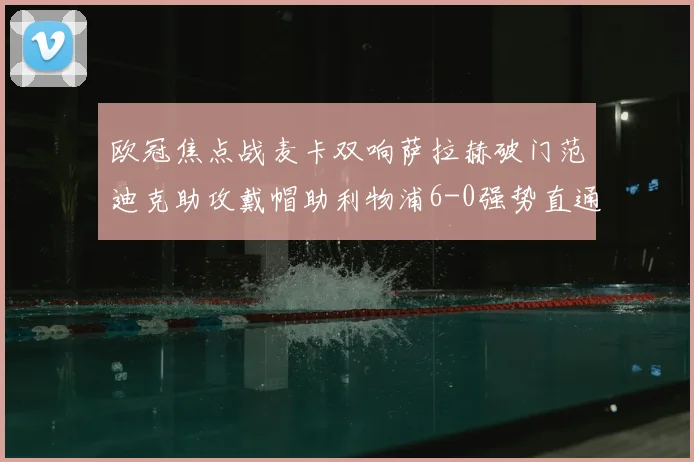 欧冠焦点战麦卡双响萨拉赫破门范迪克助攻戴帽助利物浦6-0强势直通