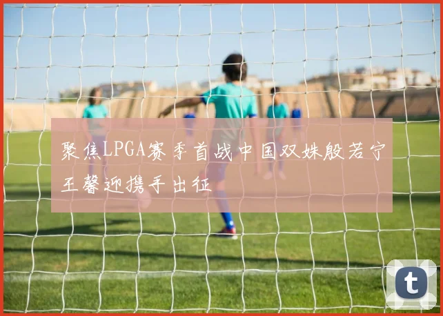 聚焦LPGA赛季首战中国双姝殷若宁王馨迎携手出征