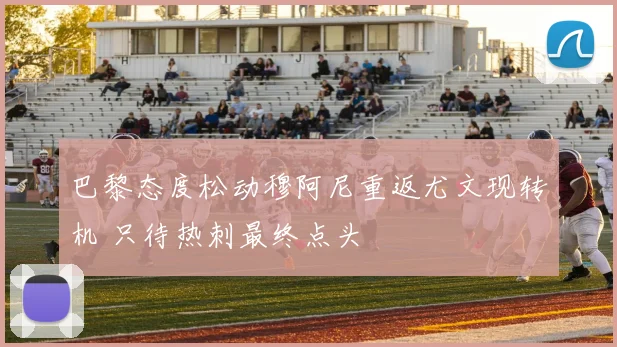 巴黎态度松动穆阿尼重返尤文现转机 只待热刺最终点头