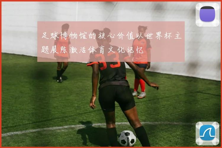 足球博物馆的核心价值以世界杯主题展陈激活体育文化记忆