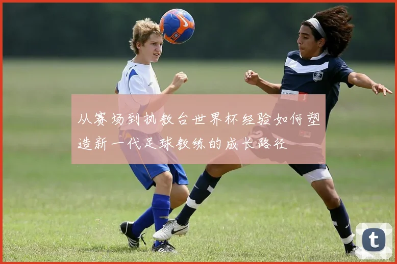 从赛场到执教台世界杯经验如何塑造新一代足球教练的成长路径