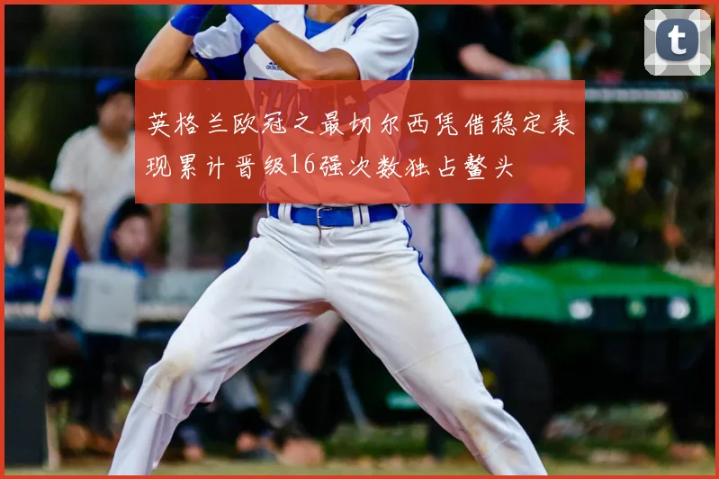 英格兰欧冠之最切尔西凭借稳定表现累计晋级16强次数独占鳌头