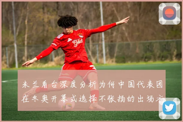 米兰看台深度分析为何中国代表团在冬奥开幕式选择不张扬的出场方式