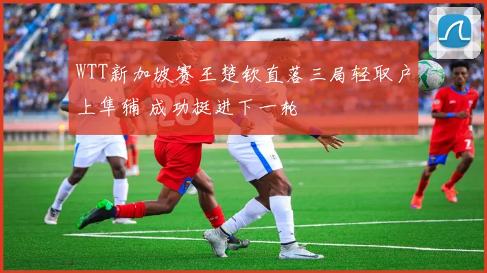 WTT新加坡赛王楚钦直落三局轻取户上隼辅 成功挺进下一轮