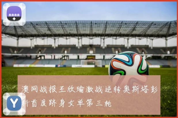 澳网战报王欣瑜激战逆转奥斯塔彭科首度跻身女单第三轮